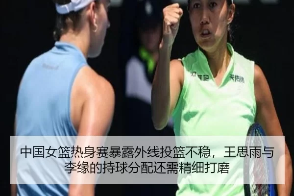 中国女篮热身赛暴露外线投篮不稳，王思雨与李缘的持球分配还需精细打磨